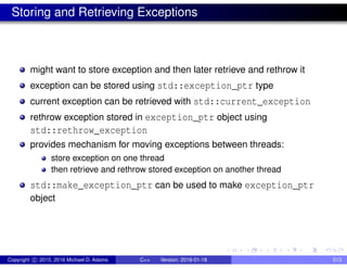 Storing and Retrieving Exceptions
might want to store exception and then later retrieve and rethrow it
exception can be stored using std::exception_ptr type
current exception can be retrieved with std::current_exception
rethrow exception stored in exception_ptr object using
std::rethrow_exception
provides mechanism for moving exceptions between threads:
store exception on one thread
then retrieve and rethrow stored exception on another thread
std::make_exception_ptr can be used to make exception_ptr
object
Copyright c 2015, 2016 Michael D. Adams C++ Version: 2016-01-18 513
 
