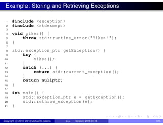 Example: Storing and Retrieving Exceptions
1 #include <exception >
2 #include <stdexcept >
3
4 void yikes() {
5 throw std::runtime_error("Yikes!");
6 }
7
8 std::exception_ptr getException() {
9 try {
10 yikes();
11 }
12 catch (...) {
13 return std::current_exception();
14 }
15 return nullptr;
16 }
17
18 int main() {
19 std::exception_ptr e = getException();
20 std::rethrow_exception(e);
21 }
Copyright c 2015, 2016 Michael D. Adams C++ Version: 2016-01-18 514
 