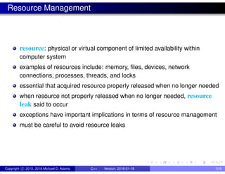 Resource Management
resource: physical or virtual component of limited availability within
computer system
examples of resources include: memory, files, devices, network
connections, processes, threads, and locks
essential that acquired resource properly released when no longer needed
when resource not properly released when no longer needed, resource
leak said to occur
exceptions have important implications in terms of resource management
must be careful to avoid resource leaks
Copyright c 2015, 2016 Michael D. Adams C++ Version: 2016-01-18 516
 