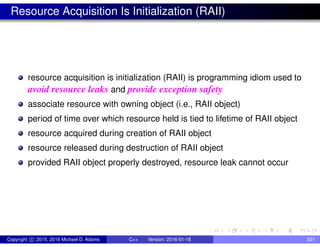 Resource Acquisition Is Initialization (RAII)
resource acquisition is initialization (RAII) is programming idiom used to
avoid resource leaks and provide exception safety
associate resource with owning object (i.e., RAII object)
period of time over which resource held is tied to lifetime of RAII object
resource acquired during creation of RAII object
resource released during destruction of RAII object
provided RAII object properly destroyed, resource leak cannot occur
Copyright c 2015, 2016 Michael D. Adams C++ Version: 2016-01-18 521
 