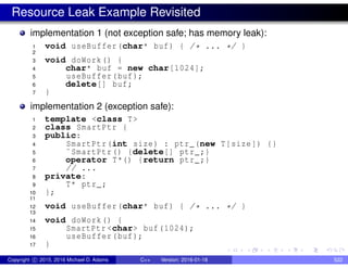 Resource Leak Example Revisited
implementation 1 (not exception safe; has memory leak):
1 void useBuffer(char* buf) { /* ... */ }
2
3 void doWork() {
4 char* buf = new char[1024];
5 useBuffer(buf);
6 delete[] buf;
7 }
implementation 2 (exception safe):
1 template <class T>
2 class SmartPtr {
3 public:
4 SmartPtr(int size) : ptr_(new T[size]) {}
5 ˜SmartPtr() {delete[] ptr_;}
6 operator T*() {return ptr_;}
7 // ...
8 private:
9 T* ptr_;
10 };
11
12 void useBuffer(char* buf) { /* ... */ }
13
14 void doWork() {
15 SmartPtr <char> buf(1024);
16 useBuffer(buf);
17 }
Copyright c 2015, 2016 Michael D. Adams C++ Version: 2016-01-18 522
 
