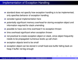 Implementation of Exception Handling
standard does not specify how exception handling is to be implemented;
only specifies behavior of exception handling
consider typical implementation here
potentially significant memory overhead for storing exception object and
information required for stack unwinding
possible to have zero time overhead if no exception thrown
time overhead significant when exception thrown
not practical to create exception object on stack, since object frequently
needs to be propagated numerous levels up call chain
exception objects tend to be small
exception object can be stored in small fixed-size buffer falling back on
heap if buffer not big enough
Copyright c 2015, 2016 Michael D. Adams C++ Version: 2016-01-18 524
 