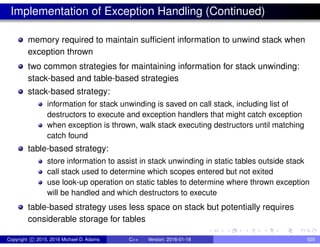 Implementation of Exception Handling (Continued)
memory required to maintain sufficient information to unwind stack when
exception thrown
two common strategies for maintaining information for stack unwinding:
stack-based and table-based strategies
stack-based strategy:
information for stack unwinding is saved on call stack, including list of
destructors to execute and exception handlers that might catch exception
when exception is thrown, walk stack executing destructors until matching
catch found
table-based strategy:
store information to assist in stack unwinding in static tables outside stack
call stack used to determine which scopes entered but not exited
use look-up operation on static tables to determine where thrown exception
will be handled and which destructors to execute
table-based strategy uses less space on stack but potentially requires
considerable storage for tables
Copyright c 2015, 2016 Michael D. Adams C++ Version: 2016-01-18 525
 