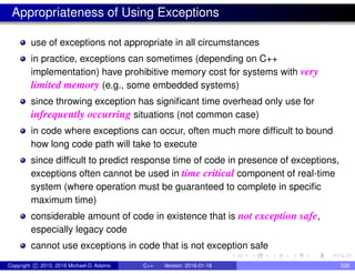 Appropriateness of Using Exceptions
use of exceptions not appropriate in all circumstances
in practice, exceptions can sometimes (depending on C++
implementation) have prohibitive memory cost for systems with very
limited memory (e.g., some embedded systems)
since throwing exception has significant time overhead only use for
infrequently occurring situations (not common case)
in code where exceptions can occur, often much more difficult to bound
how long code path will take to execute
since difficult to predict response time of code in presence of exceptions,
exceptions often cannot be used in time critical component of real-time
system (where operation must be guaranteed to complete in specific
maximum time)
considerable amount of code in existence that is not exception safe,
especially legacy code
cannot use exceptions in code that is not exception safe
Copyright c 2015, 2016 Michael D. Adams C++ Version: 2016-01-18 526
 