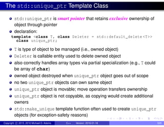 The std::unique_ptr Template Class
std::unique_ptr is smart pointer that retains exclusive ownership of
object through pointer
declaration:
template <class T, class Deleter = std::default_delete <T>>
class unique_ptr;
T is type of object to be managed (i.e., owned object)
Deleter is callable entity used to delete owned object
also correctly handles array types via partial specialization (e.g., T could
be array of char)
owned object destroyed when unique_ptr object goes out of scope
no two unique_ptr objects can own same object
unique_ptr object is movable; move operation transfers ownership
unique_ptr object is not copyable, as copying would create additional
owners
std::make_unique template function often used to create unique_ptr
objects (for exception-safety reasons)
Copyright c 2015, 2016 Michael D. Adams C++ Version: 2016-01-18 529
 