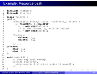Example: Resource Leak
1 #include <cstddef >
2 #include <limits >
3
4 class TwoBufs {
5 public:
6 TwoBufs(std::size_t aSize , std::size_t bSize) :
7 a_(nullptr), b_(nullptr) {
8 a_ = new char[aSize];
9 // If new throws, a_ will be leaked.
10 b_ = new char[bSize];
11 }
12 ˜TwoBufs() {
13 delete[] a_;
14 delete[] b_;
15 }
16 // ...
17 private:
18 char* a_;
19 char* b_;
20 };
21
22 void doWork() {
23 // This may leak memory.
24 TwoBufs x(1000000,
25 std::numeric_limits <std::size_t >::max());
26 // ...
27 }
Copyright c 2015, 2016 Michael D. Adams C++ Version: 2016-01-18 531
 