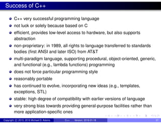 Success of C++
C++ very successful programming language
not luck or solely because based on C
efficient, provides low-level access to hardware, but also supports
abstraction
non-proprietary: in 1989, all rights to language transferred to standards
bodies (first ANSI and later ISO) from AT&T
multi-paradigm language, supporting procedural, object-oriented, generic,
and functional (e.g., lambda functions) programming
does not force particular programming style
reasonably portable
has continued to evolve, incorporating new ideas (e.g., templates,
exceptions, STL)
stable: high degree of compatibility with earlier versions of language
very strong bias towards providing general-purpose facilities rather than
more application-specific ones
Copyright c 2015, 2016 Michael D. Adams C++ Version: 2016-01-18 37
 
