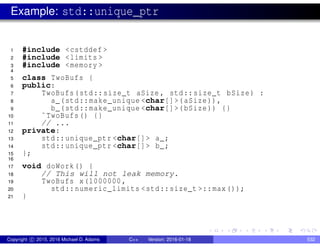 Example: std::unique_ptr
1 #include <cstddef >
2 #include <limits >
3 #include <memory >
4
5 class TwoBufs {
6 public:
7 TwoBufs(std::size_t aSize , std::size_t bSize) :
8 a_(std::make_unique <char[]>(aSize)),
9 b_(std::make_unique <char[]>(bSize)) {}
10 ˜TwoBufs() {}
11 // ...
12 private:
13 std::unique_ptr <char[]> a_;
14 std::unique_ptr <char[]> b_;
15 };
16
17 void doWork() {
18 // This will not leak memory.
19 TwoBufs x(1000000,
20 std::numeric_limits <std::size_t >::max());
21 }
Copyright c 2015, 2016 Michael D. Adams C++ Version: 2016-01-18 532
 