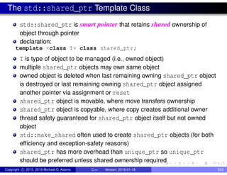 The std::shared_ptr Template Class
std::shared_ptr is smart pointer that retains shared ownership of
object through pointer
declaration:
template <class T> class shared_ptr;
T is type of object to be managed (i.e., owned object)
multiple shared_ptr objects may own same object
owned object is deleted when last remaining owning shared_ptr object
is destroyed or last remaining owning shared_ptr object assigned
another pointer via assignment or reset
shared_ptr object is movable, where move transfers ownership
shared_ptr object is copyable, where copy creates additional owner
thread safety guaranteed for shared_ptr object itself but not owned
object
std::make_shared often used to create shared_ptr objects (for both
efficiency and exception-safety reasons)
shared_ptr has more overhead than unique_ptr so unique_ptr
should be preferred unless shared ownership required
Copyright c 2015, 2016 Michael D. Adams C++ Version: 2016-01-18 533
 