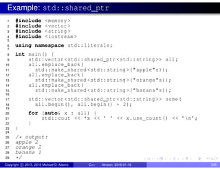 Example: std::shared_ptr
1 #include <memory >
2 #include <vector >
3 #include <string >
4 #include <iostream >
5
6 using namespace std::literals;
7
8 int main() {
9 std::vector <std::shared_ptr <std::string >> all;
10 all.emplace_back(
11 std::make_shared <std::string >("apple"s));
12 all.emplace_back(
13 std::make_shared <std::string >("orange"s));
14 all.emplace_back(
15 std::make_shared <std::string >("banana"s));
16
17 std::vector <std::shared_ptr <std::string >> some(
18 all.begin(), all.begin() + 2);
19
20 for (auto& x : all) {
21 std::cout << *x << ’ ’ << x.use_count() << ’n’;
22 }
23 }
24
25 /* output:
26 apple 2
27 orange 2
28 banana 1
29 */
Copyright c 2015, 2016 Michael D. Adams C++ Version: 2016-01-18 535
 