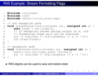 RAII Example: Stream Formatting Flags
1 #include <iostream >
2 #include <ios >
3 #include <boost/io/ios_state.hpp >
4
5 // not exception safe
6 void unsafeOutput(std::ostream& out , unsigned int x) {
7 auto flags = out.flags();
8 // if exception thrown during output of x, old
9 // formatting flags will not be restored
10 out << std::hex << std::showbase << x << ’n’;
11 out.flags(flags);
12 }
13
14 // exception safe
15 void safeOutput(std::ostream& out , unsigned int x) {
16 boost::io::ios_flags_saver ifs(out);
17 out << std::hex << std::showbase << x << ’n’;
18 }
RAII objects can be used to save and restore state
Copyright c 2015, 2016 Michael D. Adams C++ Version: 2016-01-18 537
 