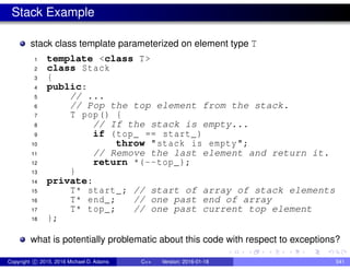 Stack Example
stack class template parameterized on element type T
1 template <class T>
2 class Stack
3 {
4 public:
5 // ...
6 // Pop the top element from the stack.
7 T pop() {
8 // If the stack is empty...
9 if (top_ == start_)
10 throw "stack is empty";
11 // Remove the last element and return it.
12 return *(--top_);
13 }
14 private:
15 T* start_; // start of array of stack elements
16 T* end_; // one past end of array
17 T* top_; // one past current top element
18 };
what is potentially problematic about this code with respect to exceptions?
Copyright c 2015, 2016 Michael D. Adams C++ Version: 2016-01-18 541
 