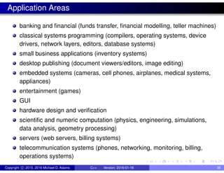 Application Areas
banking and financial (funds transfer, financial modelling, teller machines)
classical systems programming (compilers, operating systems, device
drivers, network layers, editors, database systems)
small business applications (inventory systems)
desktop publishing (document viewers/editors, image editing)
embedded systems (cameras, cell phones, airplanes, medical systems,
appliances)
entertainment (games)
GUI
hardware design and verification
scientific and numeric computation (physics, engineering, simulations,
data analysis, geometry processing)
servers (web servers, billing systems)
telecommunication systems (phones, networking, monitoring, billing,
operations systems)
Copyright c 2015, 2016 Michael D. Adams C++ Version: 2016-01-18 38
 