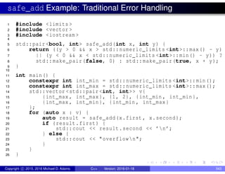 safe_add Example: Traditional Error Handling
1 #include <limits >
2 #include <vector >
3 #include <iostream >
4
5 std::pair <bool, int> safe_add(int x, int y) {
6 return ((y > 0 && x > std::numeric_limits <int>::max() - y)
7 || (y < 0 && x < std::numeric_limits <int>::min() - y)) ?
8 std::make_pair(false, 0) : std::make_pair(true, x + y);
9 }
10
11 int main() {
12 constexpr int int_min = std::numeric_limits <int>::min();
13 constexpr int int_max = std::numeric_limits <int>::max();
14 std::vector <std::pair <int, int>> v{
15 {int_max , int_max}, {1, 2}, {int_min , int_min},
16 {int_max , int_min}, {int_min , int_max}
17 };
18 for (auto x : v) {
19 auto result = safe_add(x.first , x.second);
20 if (result.first) {
21 std::cout << result.second << ’n’;
22 } else {
23 std::cout << "overflown";
24 }
25 }
26 }
Copyright c 2015, 2016 Michael D. Adams C++ Version: 2016-01-18 543
 