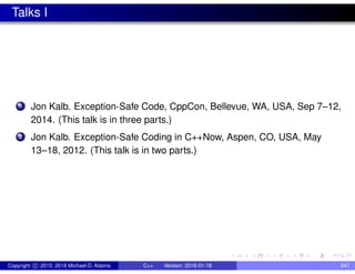 Talks I
1 Jon Kalb. Exception-Safe Code, CppCon, Bellevue, WA, USA, Sep 7–12,
2014. (This talk is in three parts.)
2 Jon Kalb. Exception-Safe Coding in C++Now, Aspen, CO, USA, May
13–18, 2012. (This talk is in two parts.)
Copyright c 2015, 2016 Michael D. Adams C++ Version: 2016-01-18 547
 