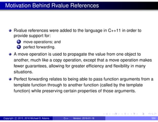 Motivation Behind Rvalue References
Rvalue references were added to the language in C++11 in order to
provide support for:
1 move operations; and
2 perfect forwarding.
A move operation is used to propagate the value from one object to
another, much like a copy operation, except that a move operation makes
fewer guarantees, allowing for greater efficiency and flexibility in many
situations.
Perfect forwarding relates to being able to pass function arguments from a
template function through to another function (called by the template
function) while preserving certain properties of those arguments.
Copyright c 2015, 2016 Michael D. Adams C++ Version: 2016-01-18 550
 