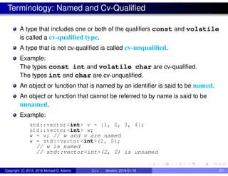 Terminology: Named and Cv-Qualified
A type that includes one or both of the qualifiers const and volatile
is called a cv-qualified type.
A type that is not cv-qualified is called cv-unqualified.
Example:
The types const int and volatile char are cv-qualified.
The types int and char are cv-unqualified.
An object or function that is named by an identifier is said to be named.
An object or function that cannot be referred to by name is said to be
unnamed.
Example:
std::vector <int> v = {1, 2, 3, 4};
std::vector <int> w;
w = v; // w and v are named
w = std::vector <int>(2, 0);
// w is named
// std::vector<int>(2, 0) is unnamed
Copyright c 2015, 2016 Michael D. Adams C++ Version: 2016-01-18 551
 