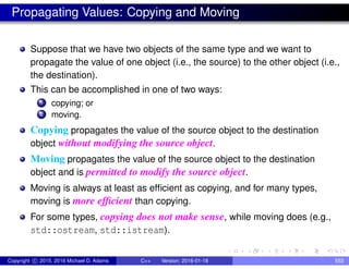 Propagating Values: Copying and Moving
Suppose that we have two objects of the same type and we want to
propagate the value of one object (i.e., the source) to the other object (i.e.,
the destination).
This can be accomplished in one of two ways:
1 copying; or
2 moving.
Copying propagates the value of the source object to the destination
object without modifying the source object.
Moving propagates the value of the source object to the destination
object and is permitted to modify the source object.
Moving is always at least as efficient as copying, and for many types,
moving is more efficient than copying.
For some types, copying does not make sense, while moving does (e.g.,
std::ostream, std::istream).
Copyright c 2015, 2016 Michael D. Adams C++ Version: 2016-01-18 553
 