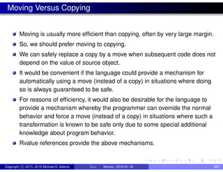 Moving Versus Copying
Moving is usually more efficient than copying, often by very large margin.
So, we should prefer moving to copying.
We can safely replace a copy by a move when subsequent code does not
depend on the value of source object.
It would be convenient if the language could provide a mechanism for
automatically using a move (instead of a copy) in situations where doing
so is always guaranteed to be safe.
For reasons of efficiency, it would also be desirable for the language to
provide a mechanism whereby the programmer can override the normal
behavior and force a move (instead of a copy) in situations where such a
transformation is known to be safe only due to some special additional
knowledge about program behavior.
Rvalue references provide the above mechanisms.
Copyright c 2015, 2016 Michael D. Adams C++ Version: 2016-01-18 557
 