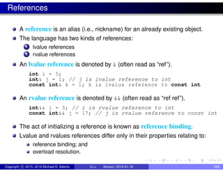References
A reference is an alias (i.e., nickname) for an already existing object.
The language has two kinds of references:
1 lvalue references
2 rvalue references
An lvalue reference is denoted by & (often read as “ref”).
int i = 5;
int& j = i; // j is lvalue reference to int
const int& k = i; k is lvalue reference to const int
An rvalue reference is denoted by && (often read as “ref ref”).
int&& i = 5; // i is rvalue reference to int
const int&& j = 17; // j is rvalue reference to const int
The act of initializing a reference is known as reference binding.
Lvalue and rvalues references differ only in their properties relating to:
reference binding; and
overload resolution.
Copyright c 2015, 2016 Michael D. Adams C++ Version: 2016-01-18 559
 