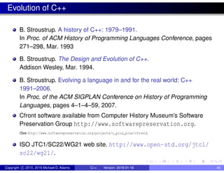 Evolution of C++
B. Stroustrup. A history of C++: 1979–1991.
In Proc. of ACM History of Programming Languages Conference, pages
271–298, Mar. 1993
B. Stroustrup. The Design and Evolution of C++.
Addison Wesley, Mar. 1994.
B. Stroustrup. Evolving a language in and for the real world: C++
1991–2006.
In Proc. of the ACM SIGPLAN Conference on History of Programming
Languages, pages 4–1–4–59, 2007.
Cfront software available from Computer History Museum’s Software
Preservation Group http://www.softwarepreservation.org.
(See http://www.softwarepreservation.org/projects/c_plus_plus/cfront).
ISO JTC1/SC22/WG21 web site. http://www.open-std.org/jtc1/
sc22/wg21/.
Copyright c 2015, 2016 Michael D. Adams C++ Version: 2016-01-18 40
 