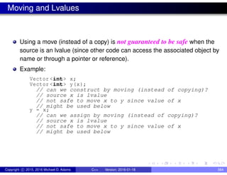 Moving and Lvalues
Using a move (instead of a copy) is not guaranteed to be safe when the
source is an lvalue (since other code can access the associated object by
name or through a pointer or reference).
Example:
Vector <int> x;
Vector <int> y(x);
// can we construct by moving (instead of copying)?
// source x is lvalue
// not safe to move x to y since value of x
// might be used below
y = x;
// can we assign by moving (instead of copying)?
// source x is lvalue
// not safe to move x to y since value of x
// might be used below
Copyright c 2015, 2016 Michael D. Adams C++ Version: 2016-01-18 564
 