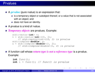 Prvalues
A prvalue (pure rvalue) is an expression that:
is a temporary object or subobject thereof, or a value that is not associated
with an object; and
does not have an identity.
A prvalue is a kind of rvalue.
Temporary objects are prvalues. Example:
std::vector <int> v;
v = std::vector <int>(10, 2);
// std::vector<int>(10, 2) is prvalue
std::complex <double> u;
u = std::complex <double>(1, 2);
// std::complex<double>(1, 2) is prvalue
A function call whose return type is not a reference type is a prvalue.
Example:
int func();
int i = func(); // func() is prvalue
Copyright c 2015, 2016 Michael D. Adams C++ Version: 2016-01-18 565
 