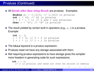 Prvalues (Continued)
All literals other than string literals are prvalues. Examples:
double pi = 3.1415; // 3.1415 is prvalue
int i = 42; // 42 is prvalue
i = 2 * i + 1; // 2 and 1 are prvalues
char c = ’A’; // ’A’ is prvalue
The result yielded by certain built-in operators (e.g., +, -) is a prvalue.
Example:
int i, j;
i = 3 + 5; // 3 + 5 is prvalue
j = i * i; // i * i is prvalue
The this keyword is a prvalue expression.
Prvalues need not have any storage associated with them.
Not requiring prvalue expressions to have storage gives the compiler
more freedom in generating code for such expressions.
int i = 2;
// 2 is prvalue and need not ever be stored in memory
Copyright c 2015, 2016 Michael D. Adams C++ Version: 2016-01-18 566
 