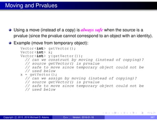 Moving and Prvalues
Using a move (instead of a copy) is always safe when the source is a
prvalue (since the prvalue cannot correspond to an object with an identity).
Example (move from temporary object):
Vector <int> getVector();
Vector <int> x;
Vector <int> y(getVector ());
// can we construct by moving (instead of copying)?
// source getVector() is prvalue
// safe to move since temporary object could not be
// used below
x = getVector();
// can we assign by moving (instead of copying)?
// source getVector() is prvalue
// safe to move since temporary object could not be
// used below
Copyright c 2015, 2016 Michael D. Adams C++ Version: 2016-01-18 567
 