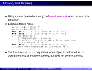 Moving and Xvalues
Using a move (instead of a copy) is deemed to be safe when the source is
an xvalue.
Example (forced move):
Vector <int> v(100, 5);
Vector <int> u(200, -1);
for (auto i : v) std::cout << i << ’n’;
for (auto i : u) std::cout << i << ’n’;
v = std::move(u);
// std::move(u) is xvalue
// safe to force move since later code does
// not to use value of u
for (auto i : v) std::cout << i << ’n’;
// later code known not to use value of u
The function std::move only allows for an object to be treated as if it
were safe to use as source of a move, but does not perform a move.
Copyright c 2015, 2016 Michael D. Adams C++ Version: 2016-01-18 569
 