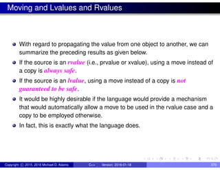 Moving and Lvalues and Rvalues
With regard to propagating the value from one object to another, we can
summarize the preceding results as given below.
If the source is an rvalue (i.e., prvalue or xvalue), using a move instead of
a copy is always safe.
If the source is an lvalue, using a move instead of a copy is not
guaranteed to be safe.
It would be highly desirable if the language would provide a mechanism
that would automatically allow a move to be used in the rvalue case and a
copy to be employed otherwise.
In fact, this is exactly what the language does.
Copyright c 2015, 2016 Michael D. Adams C++ Version: 2016-01-18 570
 
