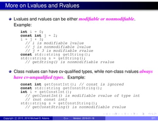 More on Lvalues and Rvalues
Lvalues and rvalues can be either modifiable or nonmodifiable.
Example:
int i = 0;
const int j = 2;
i = j + 3;
// i is modifiable lvalue
// j is nonmodifiable lvalue
// j + 3 is modifiable rvalue
const std::string getString();
std::string s = getString();
// getString() is nonmodifiable rvalue
Class rvalues can have cv-qualified types, while non-class rvalues always
have cv-unqualified types. Example:
const int getConstInt (); // const is ignored
const std::string getConstString();
int i = getConstInt ();
// getConstInt() is modifiable rvalue of type int
// (not const int)
std::string s = getConstString();
// getConstString() is nonmodifiable rvalue
Copyright c 2015, 2016 Michael D. Adams C++ Version: 2016-01-18 571
 