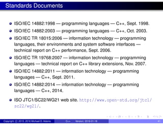 Standards Documents
ISO/IEC 14882:1998 — programming languages — C++, Sept. 1998.
ISO/IEC 14882:2003 — programming languages — C++, Oct. 2003.
ISO/IEC TR 18015:2006 — information technology — programming
languages, their environments and system software interfaces —
technical report on C++ performance, Sept. 2006.
ISO/IEC TR 19768:2007 — information technology — programming
languages — technical report on C++ library extensions, Nov. 2007.
ISO/IEC 14882:2011 — information technology — programming
languages — C++, Sept. 2011.
ISO/IEC 14882:2014 — information technology — programming
languages — C++, 2014.
ISO JTC1/SC22/WG21 web site. http://www.open-std.org/jtc1/
sc22/wg21/.
Copyright c 2015, 2016 Michael D. Adams C++ Version: 2016-01-18 41
 