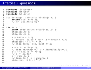 Exercise: Expressions
1 #include <iostream >
2 #include <string >
3 #include <utility >
4
5 std::string&& func1(std::string& x) {
6 return std::move(x);
7 // x? std::move(x)?
8 }
9
10 int main() {
11 const std::string hello("Hello");
12 std::string a;
13 std::string b;
14
15 a = hello + "!";
16 // hello? hello + "!"? a = hello + "!"?
17 std::cout << a << ’n’;
18 // std::cout? std::cout << a?
19
20 a = std::string("");
21 // std::string("")? a = std::string("")?
22 ((a += hello) += "!");
23 // a += hello?
24 b = func1(a);
25 // func1(a)? b = func1(a)?
26 std::cout << b << ’n’;
27 }
Copyright c 2015, 2016 Michael D. Adams C++ Version: 2016-01-18 572
 