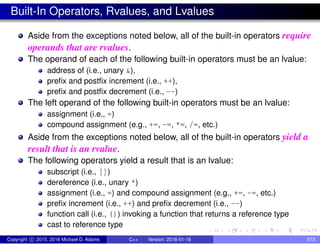 Built-In Operators, Rvalues, and Lvalues
Aside from the exceptions noted below, all of the built-in operators require
operands that are rvalues.
The operand of each of the following built-in operators must be an lvalue:
address of (i.e., unary &),
prefix and postfix increment (i.e., ++),
prefix and postfix decrement (i.e., --)
The left operand of the following built-in operators must be an lvalue:
assignment (i.e., =)
compound assignment (e.g., +=, -=, *=, /=, etc.)
Aside from the exceptions noted below, all of the built-in operators yield a
result that is an rvalue.
The following operators yield a result that is an lvalue:
subscript (i.e., [])
dereference (i.e., unary *)
assignment (i.e., =) and compound assignment (e.g., +=, -=, etc.)
prefix increment (i.e., ++) and prefix decrement (i.e., --)
function call (i.e., ()) invoking a function that returns a reference type
cast to reference type
Copyright c 2015, 2016 Michael D. Adams C++ Version: 2016-01-18 573
 