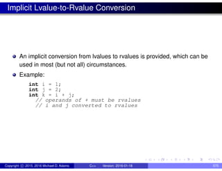 Implicit Lvalue-to-Rvalue Conversion
An implicit conversion from lvalues to rvalues is provided, which can be
used in most (but not all) circumstances.
Example:
int i = 1;
int j = 2;
int k = i + j;
// operands of + must be rvalues
// i and j converted to rvalues
Copyright c 2015, 2016 Michael D. Adams C++ Version: 2016-01-18 575
 