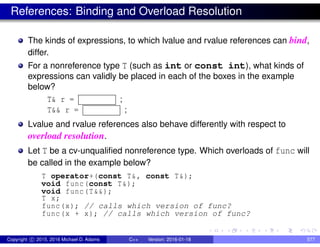 References: Binding and Overload Resolution
The kinds of expressions, to which lvalue and rvalue references can bind,
differ.
For a nonreference type T (such as int or const int), what kinds of
expressions can validly be placed in each of the boxes in the example
below?
T& r = ;
T&& r = ;
Lvalue and rvalue references also behave differently with respect to
overload resolution.
Let T be a cv-unqualified nonreference type. Which overloads of func will
be called in the example below?
T operator+(const T&, const T&);
void func(const T&);
void func(T&&);
T x;
func(x); // calls which version of func?
func(x + x); // calls which version of func?
Copyright c 2015, 2016 Michael D. Adams C++ Version: 2016-01-18 577
 