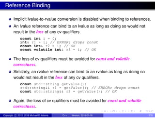 Reference Binding
Implicit lvalue-to-rvalue conversion is disabled when binding to references.
An lvalue reference can bind to an lvalue as long as doing so would not
result in the loss of any cv qualifiers.
const int i = 0;
int& r1 = i; // ERROR: drops const
const int& r2 = i; // OK
const volatile int& r3 = i; // OK
The loss of cv qualifiers must be avoided for const and volatile
correctness.
Similarly, an rvalue reference can bind to an rvalue as long as doing so
would not result in the loss of any cv qualifiers.
const std::string getValue();
std::string&& r1 = getValue(); // ERROR: drops const
const std::string&& r2 = getValue(); // OK
Again, the loss of cv qualifiers must be avoided for const and volatile
correctness.
Copyright c 2015, 2016 Michael D. Adams C++ Version: 2016-01-18 578
 