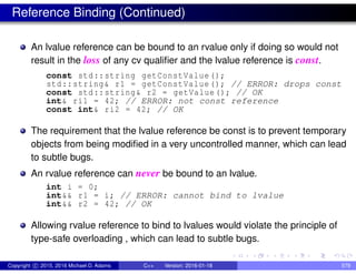 Reference Binding (Continued)
An lvalue reference can be bound to an rvalue only if doing so would not
result in the loss of any cv qualifier and the lvalue reference is const.
const std::string getConstValue ();
std::string& r1 = getConstValue (); // ERROR: drops const
const std::string& r2 = getValue(); // OK
int& ri1 = 42; // ERROR: not const reference
const int& ri2 = 42; // OK
The requirement that the lvalue reference be const is to prevent temporary
objects from being modified in a very uncontrolled manner, which can lead
to subtle bugs.
An rvalue reference can never be bound to an lvalue.
int i = 0;
int&& r1 = i; // ERROR: cannot bind to lvalue
int&& r2 = 42; // OK
Allowing rvalue reference to bind to lvalues would violate the principle of
type-safe overloading , which can lead to subtle bugs.
Copyright c 2015, 2016 Michael D. Adams C++ Version: 2016-01-18 579
 
