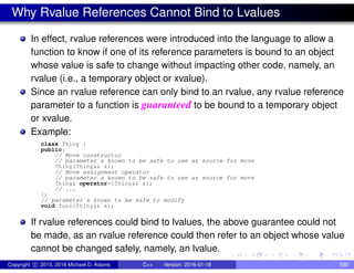 Why Rvalue References Cannot Bind to Lvalues
In effect, rvalue references were introduced into the language to allow a
function to know if one of its reference parameters is bound to an object
whose value is safe to change without impacting other code, namely, an
rvalue (i.e., a temporary object or xvalue).
Since an rvalue reference can only bind to an rvalue, any rvalue reference
parameter to a function is guaranteed to be bound to a temporary object
or xvalue.
Example:
class Thing {
public:
// Move constructor
// parameter x known to be safe to use as source for move
Thing(Thing&& x);
// Move assignment operator
// parameter x known to be safe to use as source for move
Thing& operator=(Thing&& x);
// ...
};
// parameter x known to be safe to modify
void func(Thing&& x);
If rvalue references could bind to lvalues, the above guarantee could not
be made, as an rvalue reference could then refer to an object whose value
cannot be changed safely, namely, an lvalue.
Copyright c 2015, 2016 Michael D. Adams C++ Version: 2016-01-18 580
 