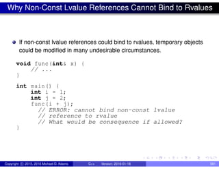 Why Non-Const Lvalue References Cannot Bind to Rvalues
If non-const lvalue references could bind to rvalues, temporary objects
could be modified in many undesirable circumstances.
void func(int& x) {
// ...
}
int main() {
int i = 1;
int j = 2;
func(i + j);
// ERROR: cannot bind non-const lvalue
// reference to rvalue
// What would be consequence if allowed?
}
Copyright c 2015, 2016 Michael D. Adams C++ Version: 2016-01-18 581
 