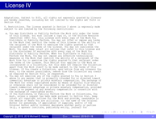 License IV
Adaptations. Subject to 8(f), all rights not expressly granted by Licensor
are hereby reserved, including but not limited to the rights set forth in
Section 4(d).
4. Restrictions. The license granted in Section 3 above is expressly made
subject to and limited by the following restrictions:
a. You may Distribute or Publicly Perform the Work only under the terms
of this License. You must include a copy of, or the Uniform Resource
Identifier (URI) for, this License with every copy of the Work You
Distribute or Publicly Perform. You may not offer or impose any terms
on the Work that restrict the terms of this License or the ability of
the recipient of the Work to exercise the rights granted to that
recipient under the terms of the License. You may not sublicense the
Work. You must keep intact all notices that refer to this License and
to the disclaimer of warranties with every copy of the Work You
Distribute or Publicly Perform. When You Distribute or Publicly
Perform the Work, You may not impose any effective technological
measures on the Work that restrict the ability of a recipient of the
Work from You to exercise the rights granted to that recipient under
the terms of the License. This Section 4(a) applies to the Work as
incorporated in a Collection, but this does not require the Collection
apart from the Work itself to be made subject to the terms of this
License. If You create a Collection, upon notice from any Licensor You
must, to the extent practicable, remove from the Collection any credit
as required by Section 4(c), as requested.
b. You may not exercise any of the rights granted to You in Section 3
above in any manner that is primarily intended for or directed toward
commercial advantage or private monetary compensation. The exchange of
the Work for other copyrighted works by means of digital file-sharing
or otherwise shall not be considered to be intended for or directed
toward commercial advantage or private monetary compensation, provided
there is no payment of any monetary compensation in connection with
the exchange of copyrighted works.
c. If You Distribute, or Publicly Perform the Work or Collections, You
must, unless a request has been made pursuant to Section 4(a), keep
intact all copyright notices for the Work and provide, reasonable to
the medium or means You are utilizing: (i) the name of the Original
Author (or pseudonym, if applicable) if supplied, and/or if the
Original Author and/or Licensor designate another party or parties
(e.g., a sponsor institute, publishing entity, journal) for
Copyright c 2015, 2016 Michael D. Adams C++ Version: 2016-01-18 vi
 