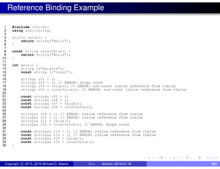 Reference Binding Example
1 #include <string >
2 using std::string;
3
4 string value() {
5 return string("Hello");
6 }
7
8 const string constValue() {
9 return string("World");
10 }
11
12 int main() {
13 string i("mutable");
14 const string j("const");
15
16 string& r01 = i;
17 string& r02 = j; // ERROR: drops const
18 string& r03 = value(); // ERROR: non-const lvalue reference from rvalue
19 string& r04 = constValue (); // ERROR: non-const lvalue reference from rvalue
20
21 const string& r05 = i;
22 const string& r06 = j;
23 const string& r07 = value();
24 const string& r08 = constValue ();
25
26 string&& r09 = i; // ERROR: rvalue reference from lvalue
27 string&& r10 = j; // ERROR: rvalue reference from lvalue
28 string&& r11 = value();
29 string&& r12 = constValue(); // ERROR: drops const
30
31 const string&& r13 = i; // ERROR: rvalue reference from lvalue
32 const string&& r14 = j; // ERROR: rvalue reference from lvalue
33 const string&& r15 = value();
34 const string&& r16 = constValue();
35 }
Copyright c 2015, 2016 Michael D. Adams C++ Version: 2016-01-18 583
 