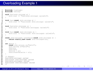 Overloading Example 1
1 #include <iostream >
2 #include <string >
3
4 void func(std::string& x) {
5 std::cout << "func(std::string&) calledn";
6 }
7
8 void func(const std::string& x) {
9 std::cout << "func(const std::string&) calledn";
10 }
11
12 void func(std::string&& x) {
13 std::cout << "func(std::string&&) calledn";
14 }
15
16 void func(const std::string&& x) {
17 std::cout << "func(const std::string&&) calledn";
18 }
19
20 const std::string&& constValue(const std::string&& x) {
21 return static_cast<const std::string&&>(x);
22 }
23
24 int main() {
25 const std::string cs("hello");
26 std::string s("world");
27 func(s);
28 func(cs);
29 func(cs + s);
30 func(constValue(cs + s));
31 }
32
33 /* Output:
34 func(std::string&) called
35 func(const std::string&) called
36 func(std::string&&) called
37 func(const std::string&&) called
38 */
Copyright c 2015, 2016 Michael D. Adams C++ Version: 2016-01-18 586
 