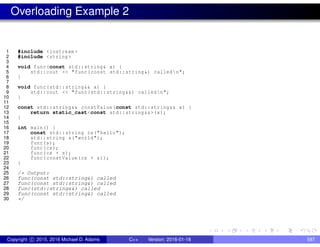 Overloading Example 2
1 #include <iostream >
2 #include <string >
3
4 void func(const std::string& x) {
5 std::cout << "func(const std::string&) calledn";
6 }
7
8 void func(std::string&& x) {
9 std::cout << "func(std::string&&) calledn";
10 }
11
12 const std::string&& constValue(const std::string&& x) {
13 return static_cast<const std::string&&>(x);
14 }
15
16 int main() {
17 const std::string cs("hello");
18 std::string s("world");
19 func(s);
20 func(cs);
21 func(cs + s);
22 func(constValue(cs + s));
23 }
24
25 /* Output:
26 func(const std::string&) called
27 func(const std::string&) called
28 func(std::string&&) called
29 func(const std::string&) called
30 */
Copyright c 2015, 2016 Michael D. Adams C++ Version: 2016-01-18 587
 