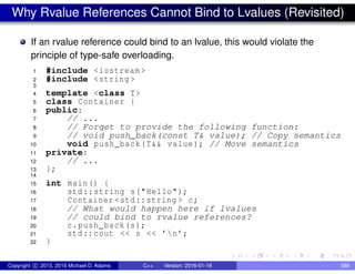 Why Rvalue References Cannot Bind to Lvalues (Revisited)
If an rvalue reference could bind to an lvalue, this would violate the
principle of type-safe overloading.
1 #include <iostream >
2 #include <string >
3
4 template <class T>
5 class Container {
6 public:
7 // ...
8 // Forget to provide the following function:
9 // void push_back(const T& value); // Copy semantics
10 void push_back(T&& value); // Move semantics
11 private:
12 // ...
13 };
14
15 int main() {
16 std::string s("Hello");
17 Container <std::string > c;
18 // What would happen here if lvalues
19 // could bind to rvalue references?
20 c.push_back(s);
21 std::cout << s << ’n’;
22 }
Copyright c 2015, 2016 Michael D. Adams C++ Version: 2016-01-18 588
 