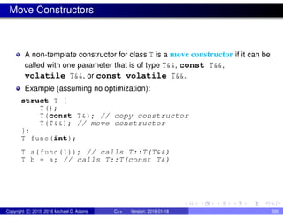 Move Constructors
A non-template constructor for class T is a move constructor if it can be
called with one parameter that is of type T&&, const T&&,
volatile T&&, or const volatile T&&.
Example (assuming no optimization):
struct T {
T();
T(const T&); // copy constructor
T(T&&); // move constructor
};
T func(int);
T a(func(1)); // calls T::T(T&&)
T b = a; // calls T::T(const T&)
Copyright c 2015, 2016 Michael D. Adams C++ Version: 2016-01-18 590
 