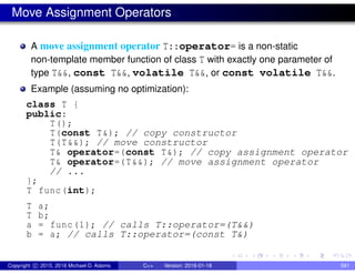 Move Assignment Operators
A move assignment operator T::operator= is a non-static
non-template member function of class T with exactly one parameter of
type T&&, const T&&, volatile T&&, or const volatile T&&.
Example (assuming no optimization):
class T {
public:
T();
T(const T&); // copy constructor
T(T&&); // move constructor
T& operator=(const T&); // copy assignment operator
T& operator=(T&&); // move assignment operator
// ...
};
T func(int);
T a;
T b;
a = func(1); // calls T::operator=(T&&)
b = a; // calls T::operator=(const T&)
Copyright c 2015, 2016 Michael D. Adams C++ Version: 2016-01-18 591
 