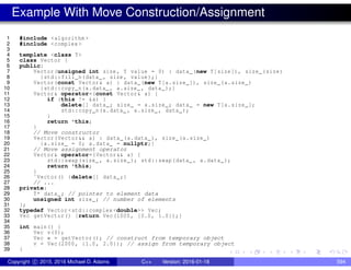 Example With Move Construction/Assignment
1 #include <algorithm >
2 #include <complex >
3
4 template <class T>
5 class Vector {
6 public:
7 Vector(unsigned int size , T value = 0) : data_(new T[size]), size_(size)
8 {std::fill_n(data_ , size , value);}
9 Vector(const Vector& a) : data_(new T[a.size_]), size_(a.size_)
10 {std::copy_n(a.data_ , a.size_ , data_);}
11 Vector& operator=(const Vector& a) {
12 if (this != &a) {
13 delete[] data_; size_ = a.size_; data_ = new T[a.size_];
14 std::copy_n(a.data_ , a.size_ , data_);
15 }
16 return *this;
17 }
18 // Move constructor
19 Vector(Vector&& a) : data_(a.data_), size_(a.size_)
20 {a.size_ = 0; a.data_ = nullptr;}
21 // Move assignment operator
22 Vector& operator=(Vector&& a) {
23 std::swap(size_ , a.size_); std::swap(data_ , a.data_);
24 return *this;
25 }
26 ˜Vector() {delete[] data_;}
27 // ...
28 private:
29 T* data_; // pointer to element data
30 unsigned int size_; // number of elements
31 };
32 typedef Vector <std::complex <double>> Vec;
33 Vec getVector() {return Vec(1000, {0.0, 1.0});}
34
35 int main() {
36 Vec v(0);
37 Vec w = getVector(); // construct from temporary object
38 v = Vec(2000, {1.0, 2.0}); // assign from temporary object
39 }
Copyright c 2015, 2016 Michael D. Adams C++ Version: 2016-01-18 594
 
