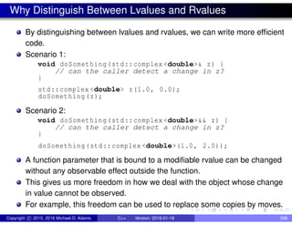 Why Distinguish Between Lvalues and Rvalues
By distinguishing between lvalues and rvalues, we can write more efficient
code.
Scenario 1:
void doSomething(std::complex <double>& z) {
// can the caller detect a change in z?
}
std::complex <double> z(1.0, 0.0);
doSomething(z);
Scenario 2:
void doSomething(std::complex <double>&& z) {
// can the caller detect a change in z?
}
doSomething(std::complex <double>(1.0, 2.0));
A function parameter that is bound to a modifiable rvalue can be changed
without any observable effect outside the function.
This gives us more freedom in how we deal with the object whose change
in value cannot be observed.
For example, this freedom can be used to replace some copies by moves.
Copyright c 2015, 2016 Michael D. Adams C++ Version: 2016-01-18 598
 